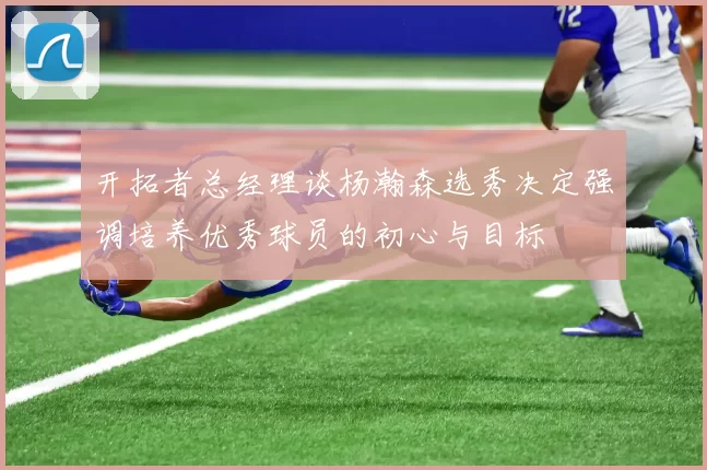 开拓者总经理谈杨瀚森选秀决定强调培养优秀球员的初心与目标