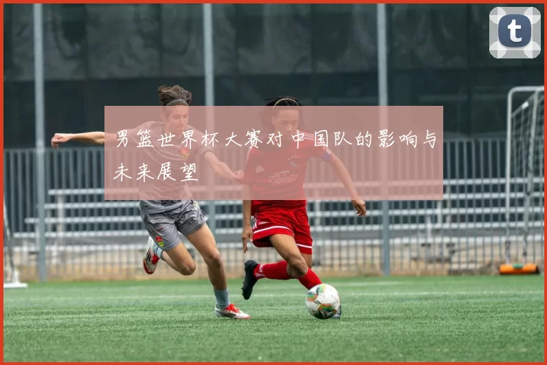 男篮世界杯大赛对中国队的影响与未来展望