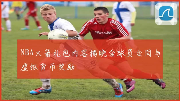 NBA火箭礼包内容揭晓含球员合同与虚拟货币奖励