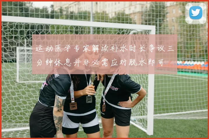 运动医学专家解读补水时长争议三分钟休息并非必需应对脱水即可