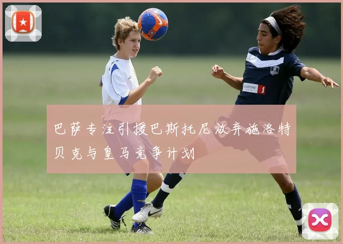 巴萨专注引援巴斯托尼放弃施洛特贝克与皇马竞争计划