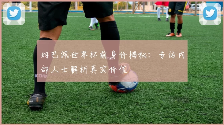 姆巴佩世界杯前身价揭秘:专访内部人士解析真实价值
