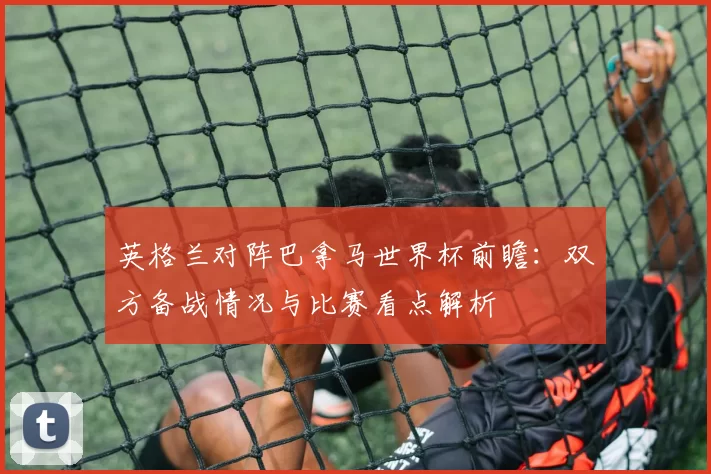英格兰对阵巴拿马世界杯前瞻:双方备战情况与比赛看点解析