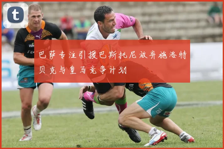 巴萨专注引援巴斯托尼放弃施洛特贝克与皇马竞争计划